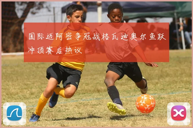 国际迈阿密争冠战格瓦迪奥尔鱼跃冲顶赛后热议