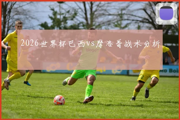 2026世界杯巴西vs摩洛哥战术分析