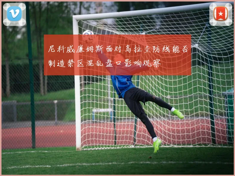 尼科威廉姆斯面对乌拉圭防线能否制造禁区混乱盘口影响观察