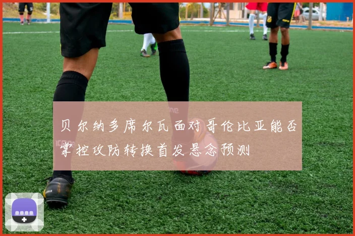 贝尔纳多席尔瓦面对哥伦比亚能否掌控攻防转换首发悬念预测