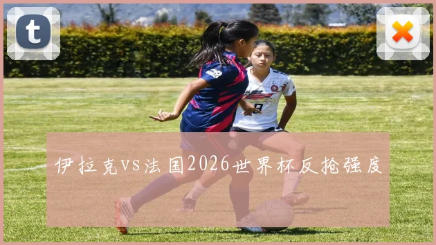 伊拉克vs法国2026世界杯反抢强度