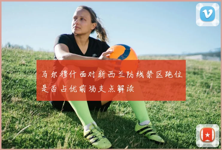 马尔穆什面对新西兰防线禁区跑位是否占优前场支点解读