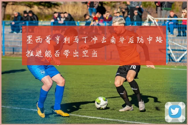 墨西哥亨利马丁冲击南非后防中路推进能否带出空当