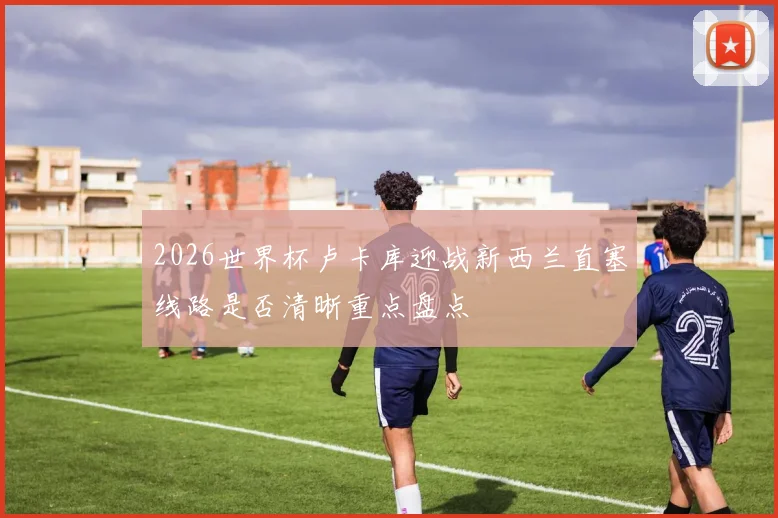 2026世界杯卢卡库迎战新西兰直塞线路是否清晰重点盘点