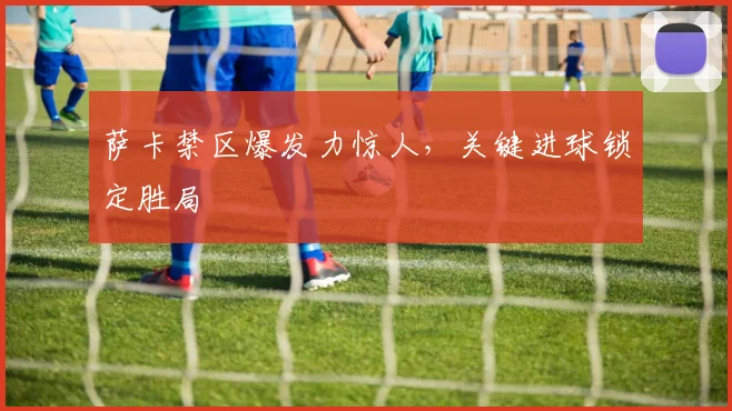 萨卡禁区爆发力惊人，关键进球锁定胜局