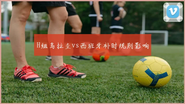 H组乌拉圭vs西班牙补时规则影响