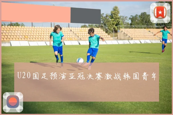 U20国足预演亚冠决赛激战韩国青年