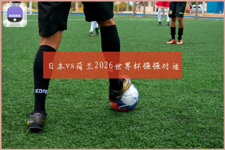 日本vs荷兰2026世界杯强强对话