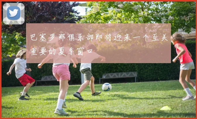 巴塞罗那俱乐部即将迎来一个至关重要的夏季窗口