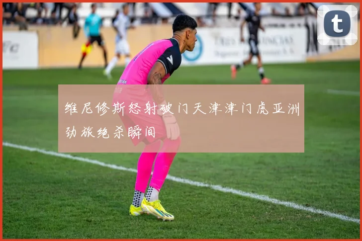 维尼修斯怒射破门天津津门虎亚洲劲旅绝杀瞬间