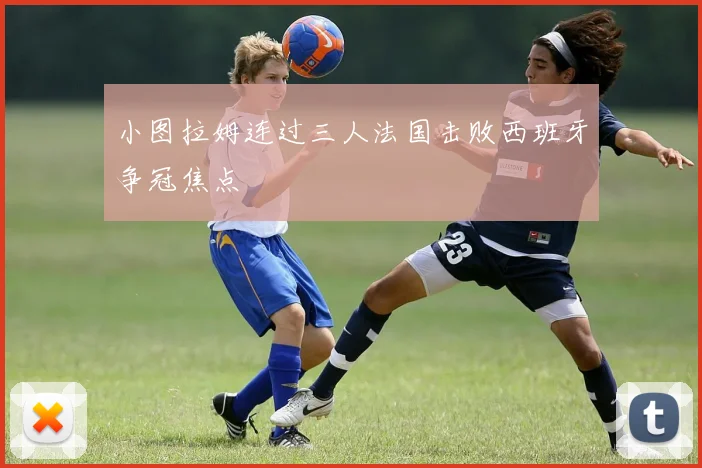 小图拉姆连过三人法国击败西班牙争冠焦点