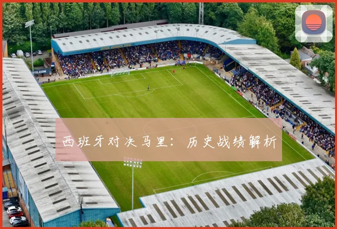 西班牙对决马里：历史战绩解析