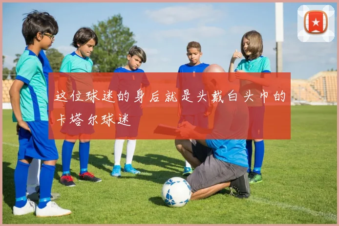 这位球迷的身后就是头戴白头巾的卡塔尔球迷
