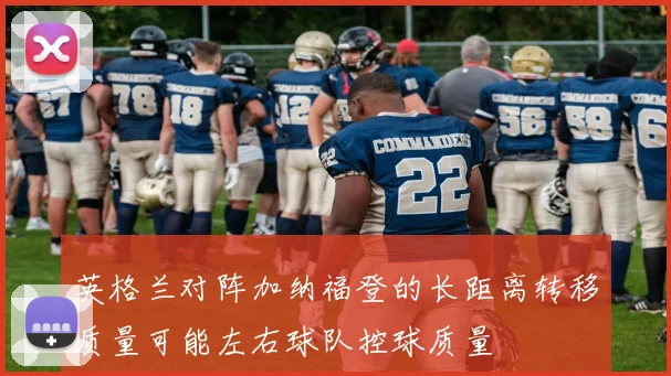 英格兰对阵加纳福登的长距离转移质量可能左右球队控球质量