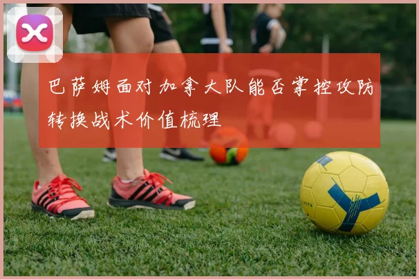 巴萨姆面对加拿大队能否掌控攻防转换战术价值梳理