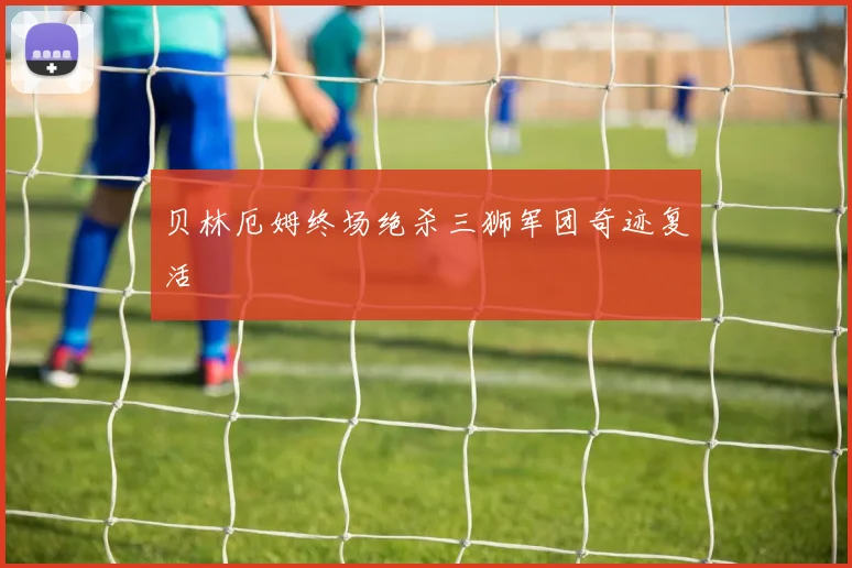 贝林厄姆终场绝杀三狮军团奇迹复活