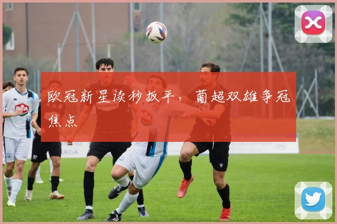 欧冠新星读秒扳平，葡超双雄争冠焦点