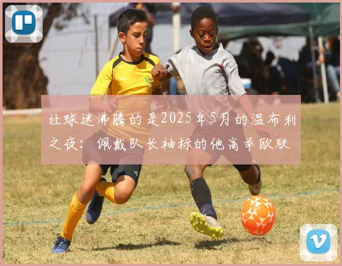 让球迷沸腾的是2025年5月的温布利之夜：佩戴队长袖标的他高举欧联杯