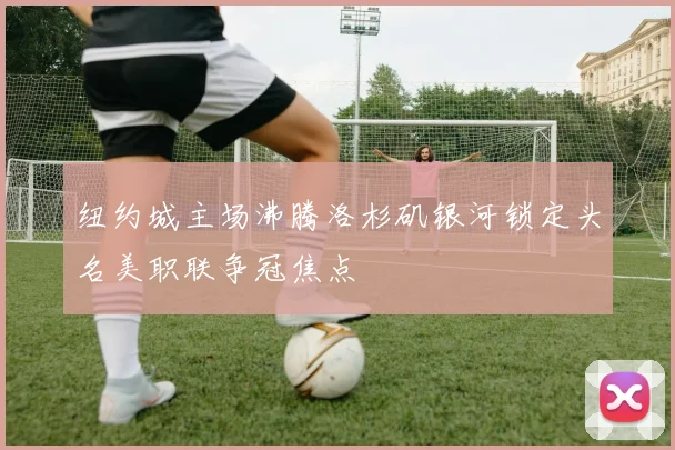 纽约城主场沸腾洛杉矶银河锁定头名美职联争冠焦点