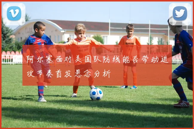 阿尔塞面对美国队防线能否带动进攻节奏首发悬念分析