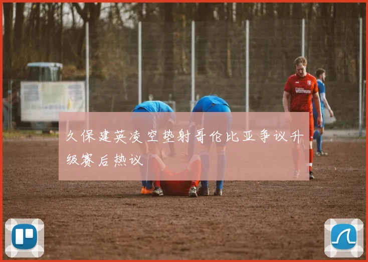 久保建英凌空垫射哥伦比亚争议升级赛后热议