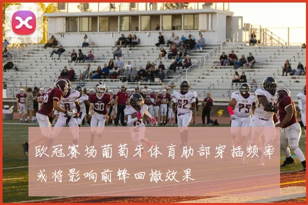 欧冠赛场葡萄牙体育肋部穿插频率或将影响前锋回撤效果