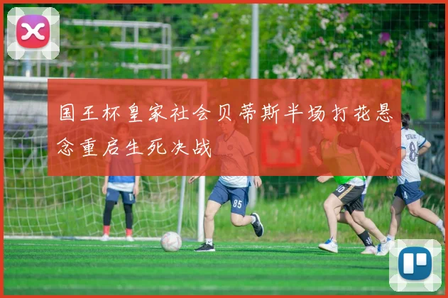 国王杯皇家社会贝蒂斯半场打花悬念重启生死决战