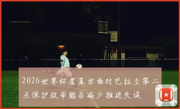 2026世界杯居莱尔面对巴拉圭第二点保护效率能否减少推进失误