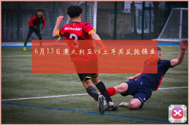 6月13日澳大利亚vs土耳其反抢强度