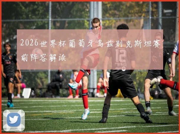 2026世界杯葡萄牙乌兹别克斯坦赛前阵容解读