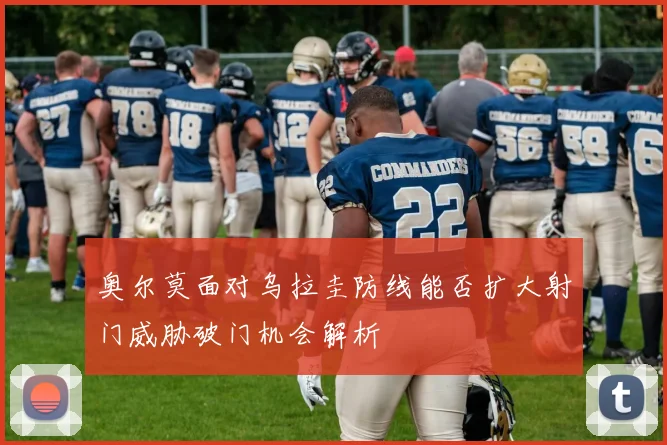 奥尔莫面对乌拉圭防线能否扩大射门威胁破门机会解析