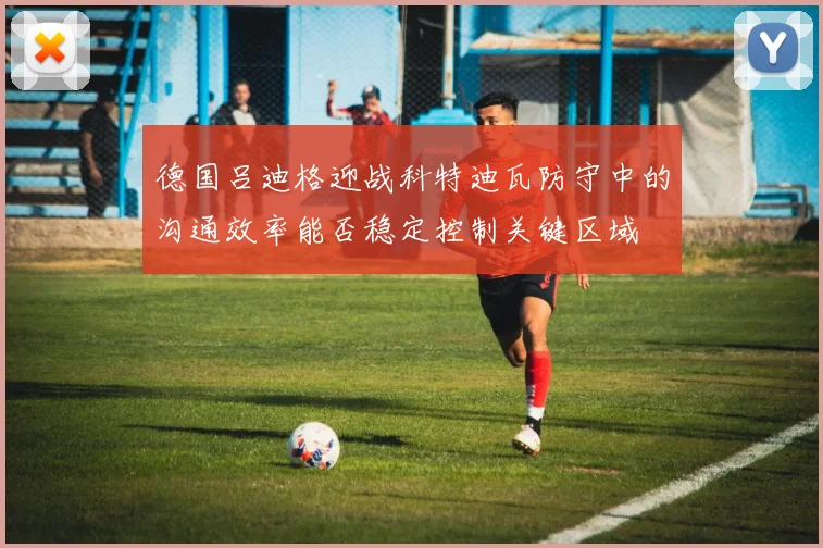 德国吕迪格迎战科特迪瓦防守中的沟通效率能否稳定控制关键区域