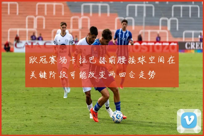 欧冠赛场卡拉巴赫前腰接球空间在关键阶段可能改变两回合走势