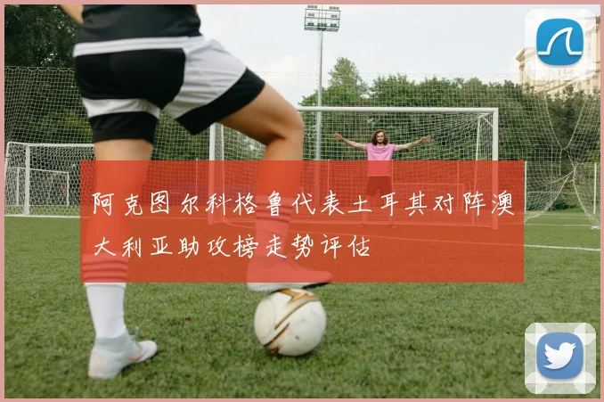 阿克图尔科格鲁代表土耳其对阵澳大利亚助攻榜走势评估
