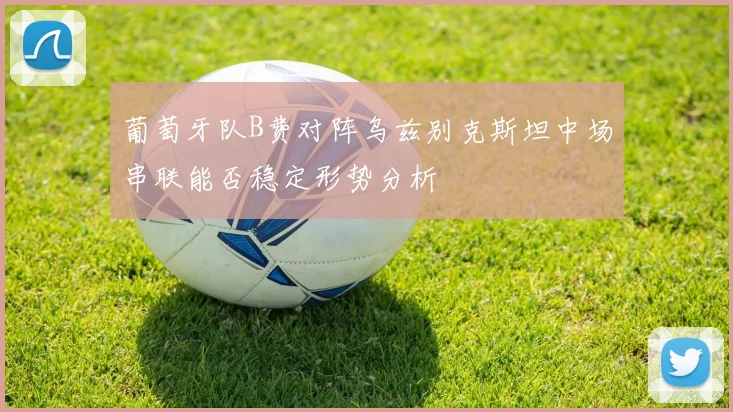 葡萄牙队B费对阵乌兹别克斯坦中场串联能否稳定形势分析