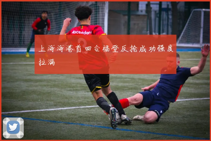 上海海港首回合福登反抢成功强度拉满