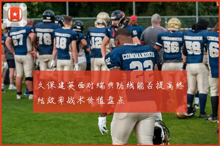 久保建英面对瑞典防线能否提高终结效率战术价值盘点