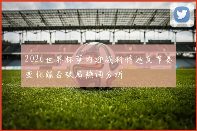 2026世界杯萨内迎战科特迪瓦节奏变化能否破局热词分析