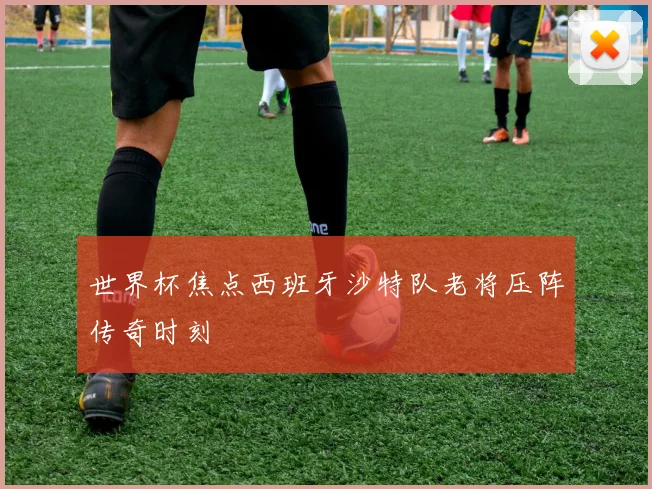 世界杯焦点西班牙沙特队老将压阵传奇时刻