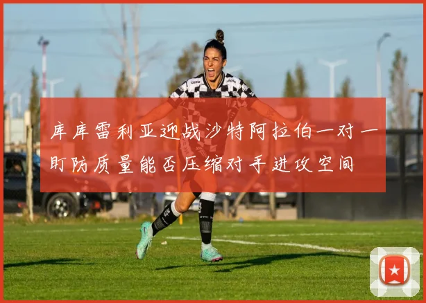 库库雷利亚迎战沙特阿拉伯一对一盯防质量能否压缩对手进攻空间