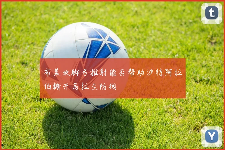 布莱坎脚弓推射能否帮助沙特阿拉伯撕开乌拉圭防线