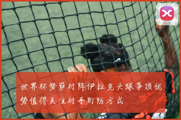 世界杯努萨对阵伊拉克头球争顶优势值得关注对手盯防方式