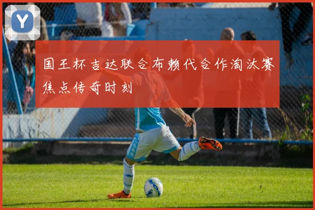 国王杯吉达联合布赖代合作淘汰赛焦点传奇时刻
