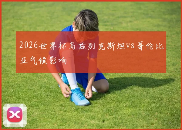 2026世界杯乌兹别克斯坦vs哥伦比亚气候影响