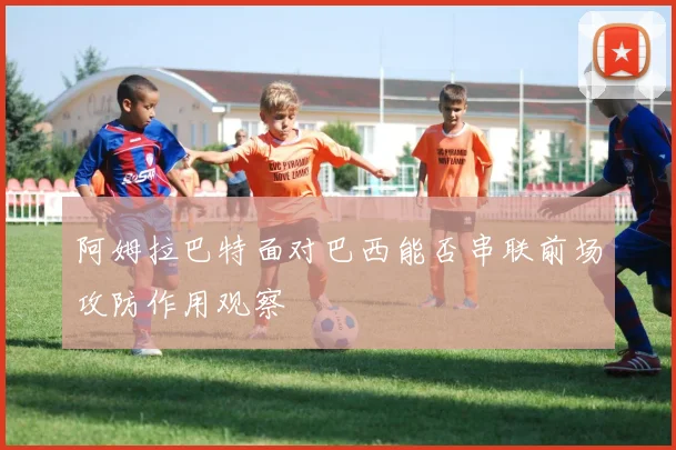 阿姆拉巴特面对巴西能否串联前场攻防作用观察