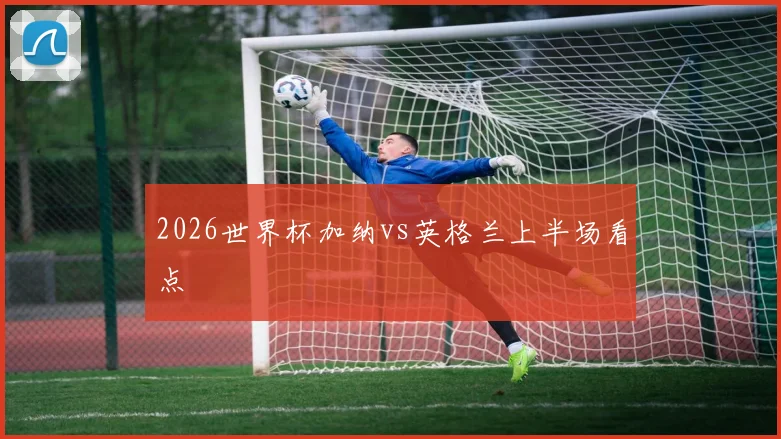 2026世界杯加纳vs英格兰上半场看点