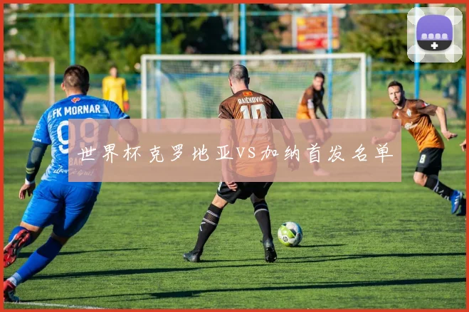 世界杯克罗地亚vs加纳首发名单
