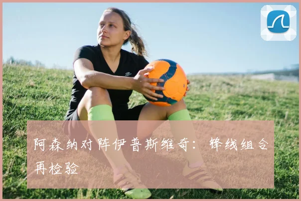 阿森纳对阵伊普斯维奇：锋线组合再检验