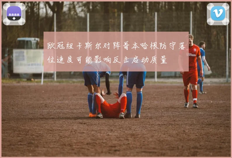 欧冠纽卡斯尔对阵哥本哈根防守落位速度可能影响反击启动质量