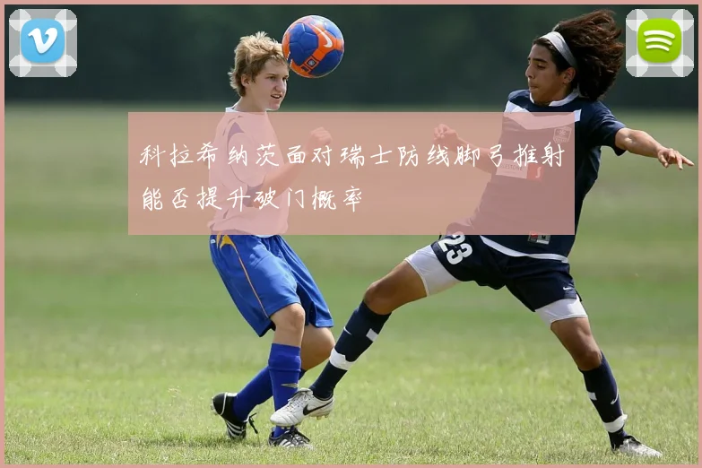 科拉希纳茨面对瑞士防线脚弓推射能否提升破门概率